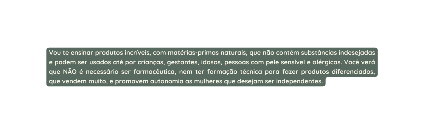 Vou te ensinar produtos incríveis com matérias primas naturais que não contém substâncias indesejadas e podem ser usados até por crianças gestantes idosos pessoas com pele sensível e alérgicas Você verá que NÃO é necessário ser farmacêutica nem ter formação técnica para fazer produtos diferenciados que vendem muito e promovem autonomia as mulheres que desejam ser independentes